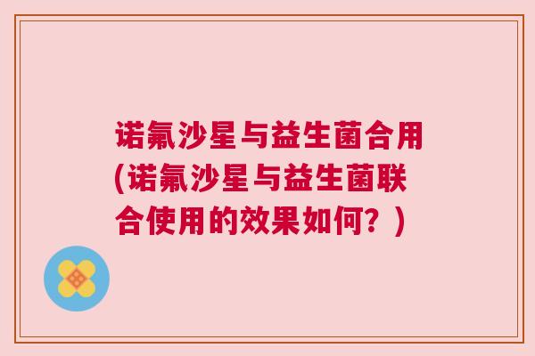 诺氟沙星与益生菌合用(诺氟沙星与益生菌联合使用的效果如何？)