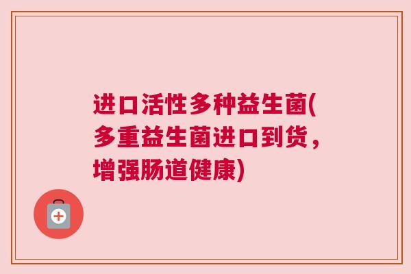 进口活性多种益生菌(多重益生菌进口到货，增强肠道健康)