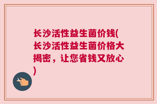 长沙活性益生菌价钱(长沙活性益生菌价格大揭密，让您省钱又放心)