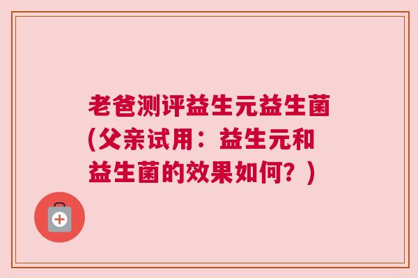 老爸测评益生元益生菌(父亲试用：益生元和益生菌的效果如何？)