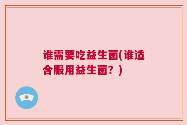 谁需要吃益生菌(谁适合服用益生菌？)