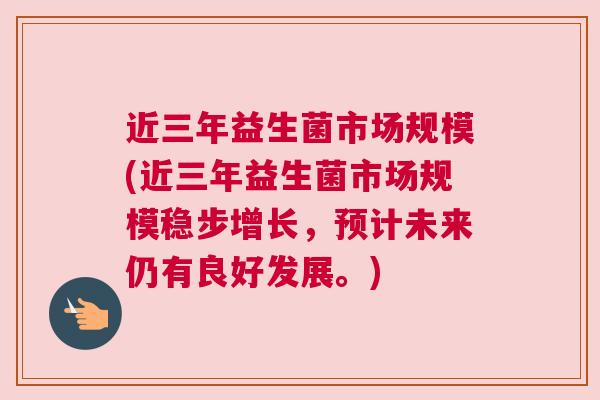 近三年益生菌市场规模(近三年益生菌市场规模稳步增长，预计未来仍有良好发展。)