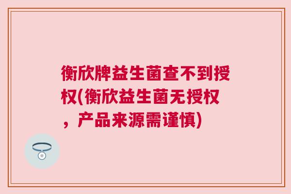衡欣牌益生菌查不到授权(衡欣益生菌无授权，产品来源需谨慎)