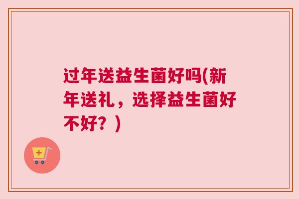 过年送益生菌好吗(新年送礼，选择益生菌好不好？)