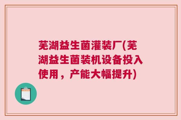 芜湖益生菌灌装厂(芜湖益生菌装机设备投入使用，产能大幅提升)