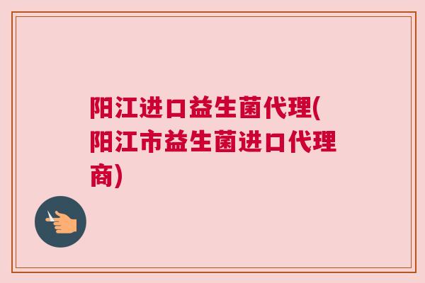 阳江进口益生菌代理(阳江市益生菌进口代理商)