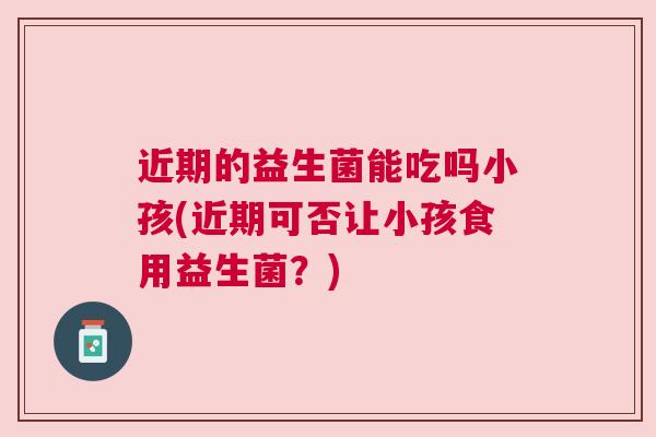 近期的益生菌能吃吗小孩(近期可否让小孩食用益生菌？)