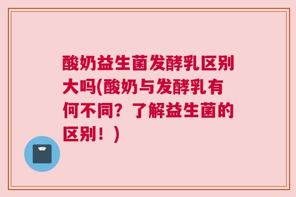 酸奶益生菌发酵乳区别大吗(酸奶与发酵乳有何不同？了解益生菌的区别！)