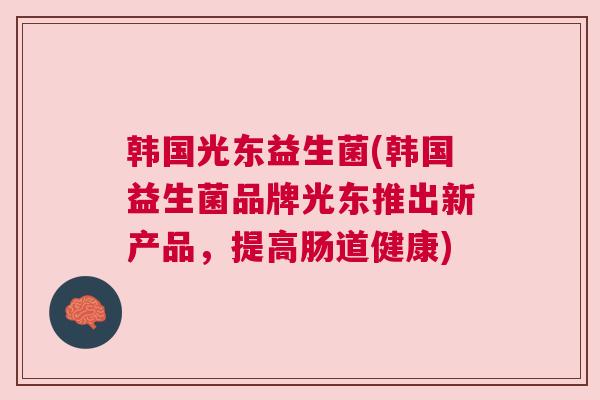 韩国光东益生菌(韩国益生菌品牌光东推出新产品，提高肠道健康)
