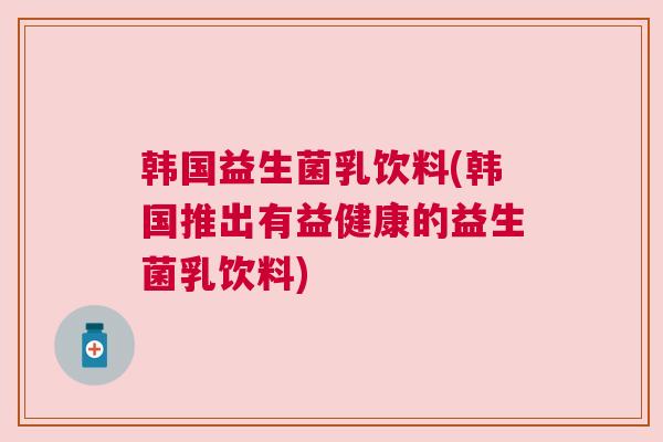 韩国益生菌乳饮料(韩国推出有益健康的益生菌乳饮料)