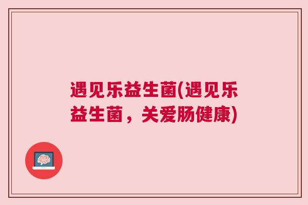 遇见乐益生菌(遇见乐益生菌，关爱肠健康)