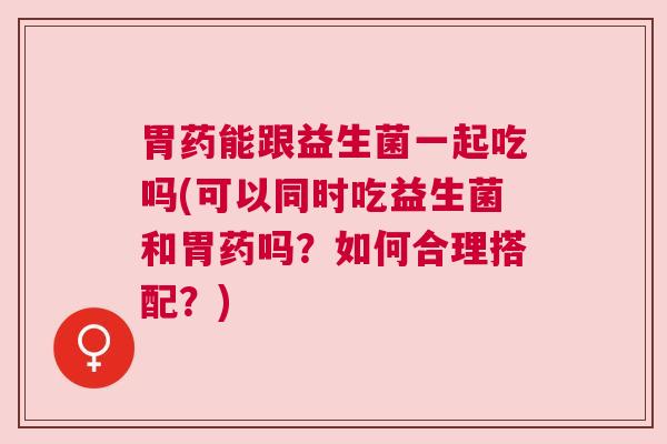 胃药能跟益生菌一起吃吗(可以同时吃益生菌和胃药吗？如何合理搭配？)