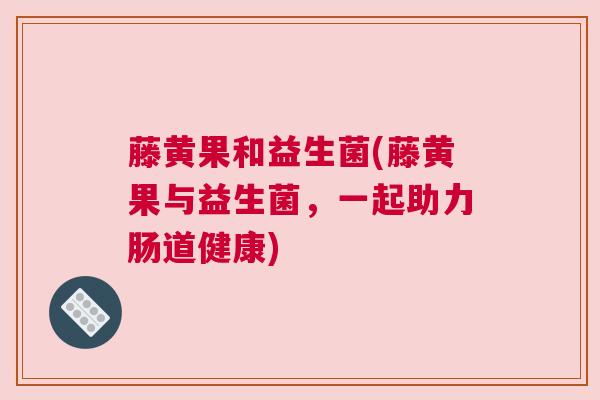 藤黄果和益生菌(藤黄果与益生菌，一起助力肠道健康)