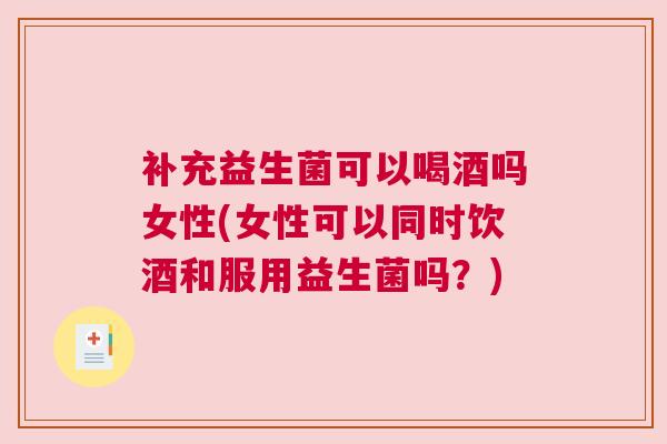 补充益生菌可以喝酒吗女性(女性可以同时饮酒和服用益生菌吗？)
