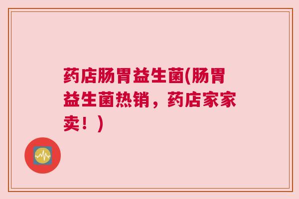 药店肠胃益生菌(肠胃益生菌热销，药店家家卖！)