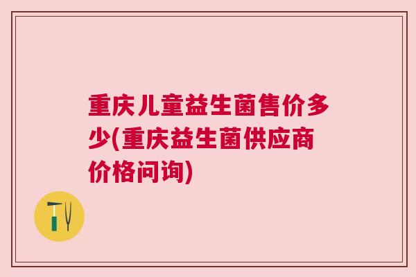 重庆儿童益生菌售价多少(重庆益生菌供应商价格问询)