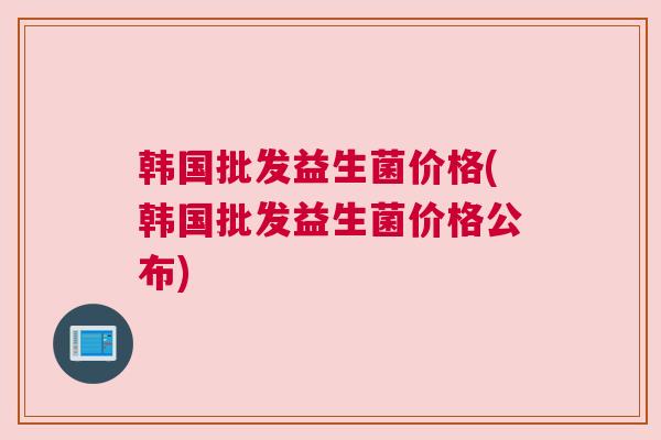 韩国批发益生菌价格(韩国批发益生菌价格公布)