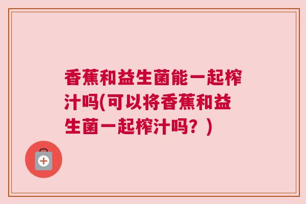 香蕉和益生菌能一起榨汁吗(可以将香蕉和益生菌一起榨汁吗？)