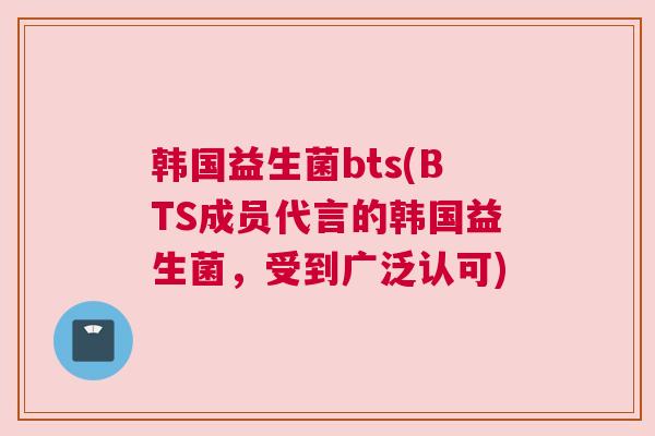 韩国益生菌bts(BTS成员代言的韩国益生菌，受到广泛认可)