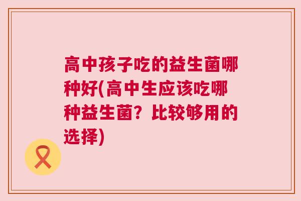 高中孩子吃的益生菌哪种好(高中生应该吃哪种益生菌？比较够用的选择)