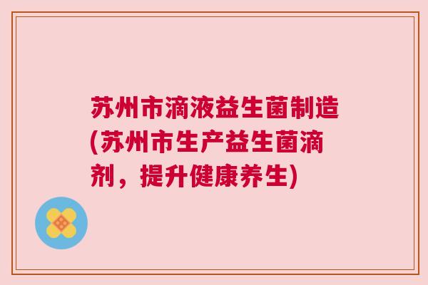 苏州市滴液益生菌制造(苏州市生产益生菌滴剂，提升健康养生)