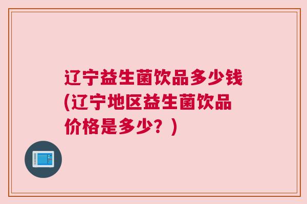 辽宁益生菌饮品多少钱(辽宁地区益生菌饮品价格是多少？)