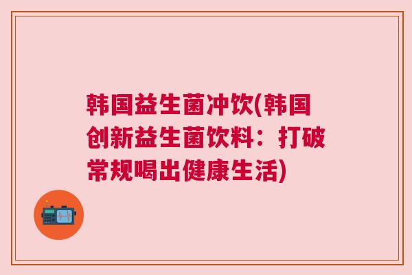 韩国益生菌冲饮(韩国创新益生菌饮料：打破常规喝出健康生活)