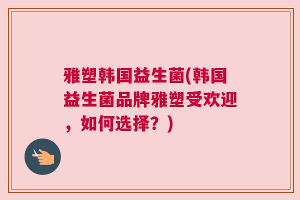 雅塑韩国益生菌(韩国益生菌品牌雅塑受欢迎，如何选择？)