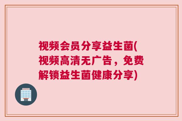 视频会员分享益生菌(视频高清无广告，免费解锁益生菌健康分享)