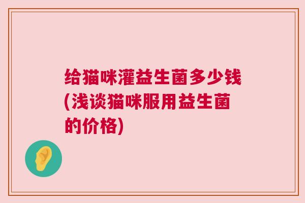 给猫咪灌益生菌多少钱(浅谈猫咪服用益生菌的价格)