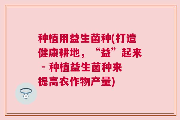 种植用益生菌种(打造健康耕地，“益”起来 - 种植益生菌种来提高农作物产量)