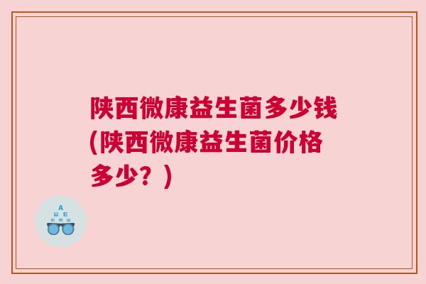 陕西微康益生菌多少钱(陕西微康益生菌价格多少？)