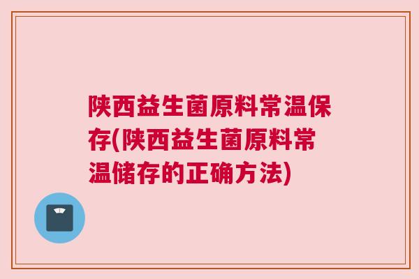 陕西益生菌原料常温保存(陕西益生菌原料常温储存的正确方法)