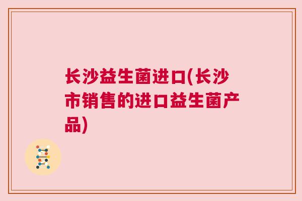 长沙益生菌进口(长沙市销售的进口益生菌产品)