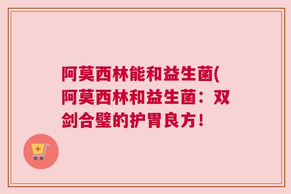 阿莫西林能和益生菌(阿莫西林和益生菌：双剑合璧的护胃良方！