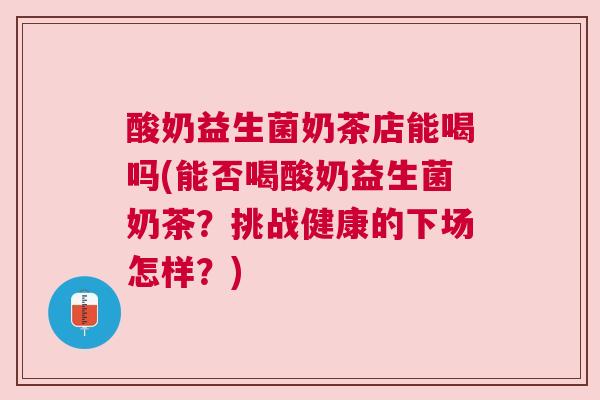 酸奶益生菌奶茶店能喝吗(能否喝酸奶益生菌奶茶？挑战健康的下场怎样？)