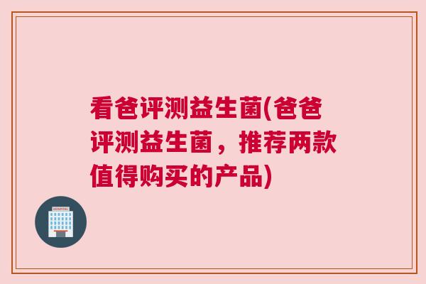 看爸评测益生菌(爸爸评测益生菌，推荐两款值得购买的产品)