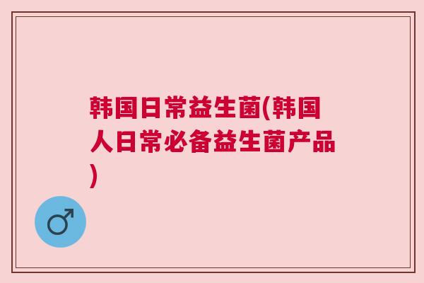 韩国日常益生菌(韩国人日常必备益生菌产品)