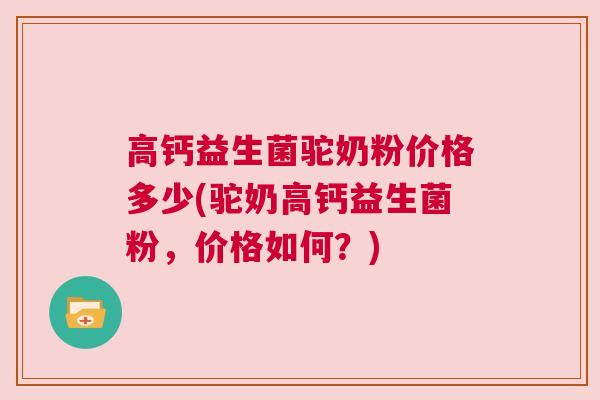 高钙益生菌驼奶粉价格多少(驼奶高钙益生菌粉，价格如何？)