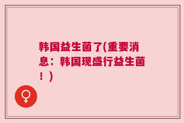 韩国益生菌了(重要消息：韩国现盛行益生菌！)