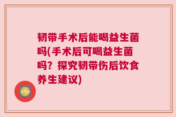 韧带手术后能喝益生菌吗(手术后可喝益生菌吗？探究韧带伤后饮食养生建议)