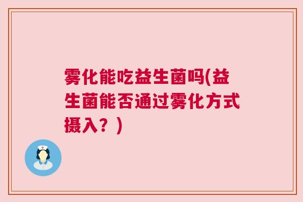 雾化能吃益生菌吗(益生菌能否通过雾化方式摄入？)