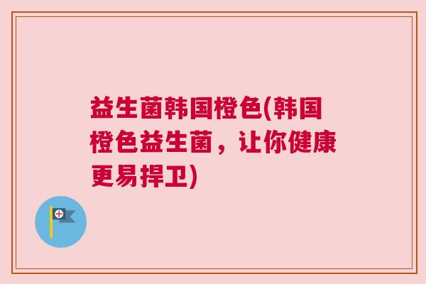 益生菌韩国橙色(韩国橙色益生菌，让你健康更易捍卫)