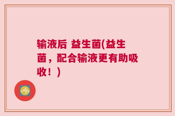 输液后 益生菌(益生菌，配合输液更有助吸收！)