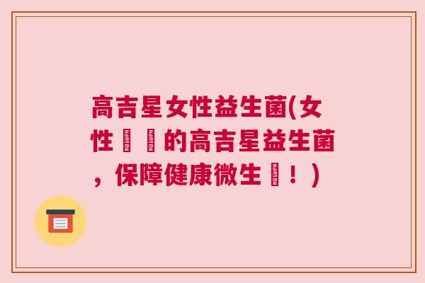 高吉星女性益生菌(女性專屬的高吉星益生菌，保障健康微生態！)