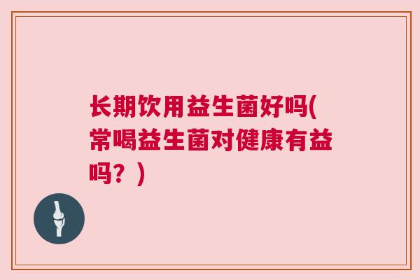 长期饮用益生菌好吗(常喝益生菌对健康有益吗？)