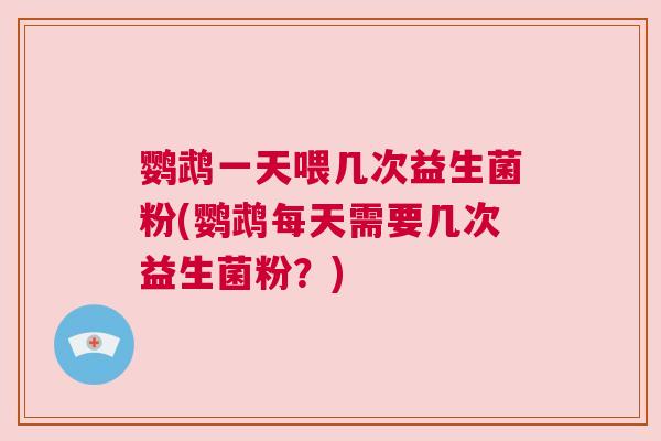 鹦鹉一天喂几次益生菌粉(鹦鹉每天需要几次益生菌粉？)