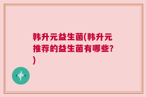 韩升元益生菌(韩升元推荐的益生菌有哪些？)