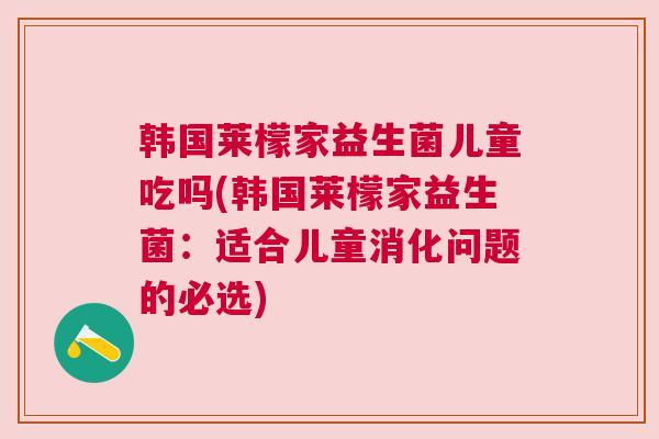 韩国莱檬家益生菌儿童吃吗(韩国莱檬家益生菌：适合儿童消化问题的必选)