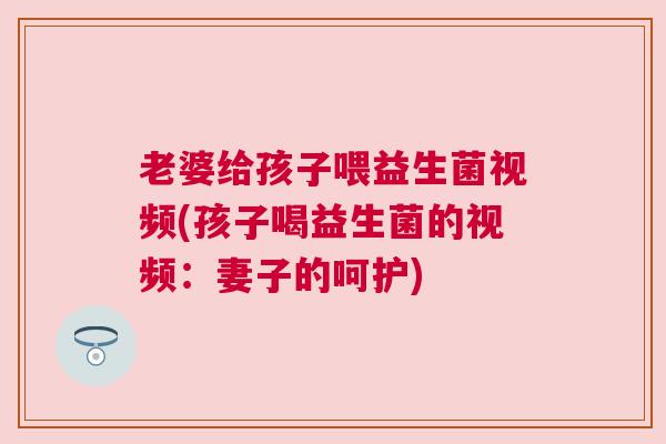 老婆给孩子喂益生菌视频(孩子喝益生菌的视频：妻子的呵护)